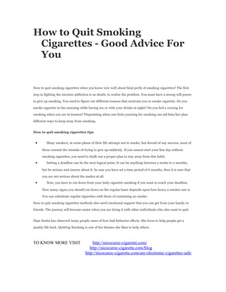 How to Quit Smoking
 Cigarettes - Good Advice For
 You


How to quit smoking cigarettes when you know very well about fatal perils of smoking cigarettes? The first

step in fighting the nicotine addiction is no doubt, to realize the problem. You must have a strong will power

to give up smoking. You need to figure out different reasons that motivate you to smoke cigarette. Do you

smoke cigarette in the morning while having tea or with your drinks at night? Do you feel a craving for

smoking when you are in tension? Pinpointing when one feels yearning for smoking can aid him/her plan

different ways to keep away from smoking.


How to quit smoking cigarettes tips


 •       Many smokers, at some phase of their life attempt not to smoke, but devoid of any success, most of

      them commit the mistake of trying to give up suddenly. If you cannot start your fine day without

      smoking cigarettes, you need to chalk out a proper plan to stay away from this habit.
 •       Setting a deadline can be the next logical point. It can be anything between 2 weeks to 2 months,

      but be serious and sincere about it. In case you have set a time period of 6 months, then it is sure that

      you are not serious about the matter at all.
 •       Now, you have to cut down from your daily cigarette smoking if you want to reach your deadline.

      How many cigars you should cut down on the regular basis depends upon how heavy a smoker one is.

      You can substitute regular cigarettes with those of containing no smoke.

How to quit smoking cigarettes methods also need emotional support that you can get from your family or

friends. The journey will become easier when you are doing it with other individuals who also want to quit.


Dian Sosita has observed many people cases of how bad-behavior effects. She loves to help people get a

quality life back. Quitting Smoking is one of her themes she likes to help others.



TO KNOW MORE VISIT                       http://nicocuree-cigarette.com/
                                       http://nicocuree-cigarette.com/blog
                                    http://nicocuree-cigarette.com/are-electronic-cigarettes-safe
 