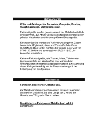 Elektroaltgeräte 
Kühl- und Gefriergeräte, Fernseher, Computer, Drucker, 
Waschmaschinen, Elektroherde usw. 
Elektroaltgeräte werden gemeinsam mit der Metallschrottabfuhr 
eingesammelt. Zur Abfuhr von Elektroaltgeräten gehören alle in 
privaten Haushalten anfallenden größeren Elektrogeräte. 
Elektrogroßgeräte werden auf Anforderung abgeholt. Zudem 
besteht die Möglichkeit, diese am Wertstoffhof der Firma 
REMONDIS Olpe GmbH montags bis freitags in der Zeit von 
07:00 - 17.00 Uhr und samstags von 07:00 - 12:00 Uhr 
kostenfrei anzuliefern. 
Kleinere Elektroaltgeräte, wie Toaster, Mixer, Telefon usw. 
können ebenfalls am Wertstoffhof oder während den 
Öffnungszeiten im Rathaus abgegeben werden. Eine Abholung 
dieser Kleingeräte erfolgt nur im Zusammenhang mit der 
Entsorgung von Großgeräten. 
Metallschrott 
Fahrräder, Badewannen, Bleche usw. 
Zur Metallschrottabfuhr gehören alle in privaten Haushalten 
anfallenden Metallteile, die eine Länge von 2 m und ein 
Gewicht von 75 kg nicht überschreiten. 
Die Abfuhr von Elektro- und Metallschrott erfolgt 
gemeinsam! 
 
