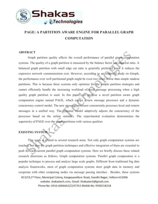 PAGE: A PARTITION AWARE ENGINE FOR PARALLEL GRAPH
COMPUTATION
ABSTRACT
Graph partition quality affects the overall performance of parallel graph computation
systems. The quality of a graph partition is measured by the balance factor and edge cut ratio. A
balanced graph partition with small edge cut ratio is generally preferred since it reduces the
expensive network communication cost. However, according to an empirical study on Giraph,
the performance over well partitioned graph might be even two times worse than simple random
partitions. This is because these systems only optimize for the simple partition strategies and
cannot efficiently handle the increasing workload of local message processing when a high
quality graph partition is used. In this paper, we propose a novel partition aware graph
computation engine named PAGE, which equips a new message processor and a dynamic
concurrency control model. The new message processor concurrently processes local and remote
messages in a unified way. The dynamic model adaptively adjusts the concurrency of the
processor based on the online statistics. The experimental evaluation demonstrates the
superiority of PAGE over the graph partitions with various qualities
EXISTING SYSTEM:
This work is related to several research areas. Not only graph computation systems are
touched, but also the graph partition techniques and effective integration of them are essential to
push forward current parallel graph computation systems. Here we briefly discuss these related
research directions as follows. Graph computation systems. Parallel graph computation is a
popular technique to process and analyze large scale graphs. Different from traditional big data
analysis frameworks, most of graph computation systems store graph data in memory and
cooperate with other computing nodes via message passing interface . Besides, these systems
 
