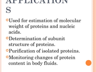 APPLICATION
S
Used for estimation of molecular
weight of proteins and nucleic
acids.
Determination of subunit
structure of proteins.
Purification of isolated proteins.
Monitoring changes of protein
content in body fluids.
 