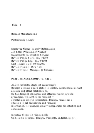 Page - 1
Riordan Manufacturing
Performance Review
Employee Name: Bounmy Rattanavong
Job Title: Programmer/Analyst
Department: Information Services
Review Period Start: 10/31/2003
Review Period End: 10/30/2004
Last Review Date: 10/30/2003
Reviewer Name: Dirk Kort
Reviewer Title: Manager, IT Services
PERFORMANCE COMPETENCIES
Analytical Skills Meets job requirements
Bounmy displays a keen ability to identify dependencies as well
as cause and effect relationships.
He has designed innovative and effective workflows and
procedures. He synthesizes reasonably
complex and diverse information. Bounmy researches a
situation to get background and relevant
information. His analysis usually incorporates his intuition and
experience.
Initiative Meets job requirements
On his own initiative, Bounmy frequently undertakes self-
 