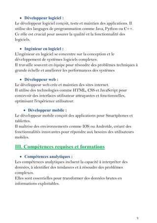 5
 Développeur logiciel :
Le développeur logiciel conçoit, teste et maintien des applications. Il
utilise des langages de programmation comme Java, Python ou C++.
Ce rôle est crucial pour assurer la qualité et la fonctionnalité des
logiciels.
 Ingénieur en logiciel :
L'ingénieur en logiciel se concentre sur la conception et le
développement de systèmes logiciels complexes.
Il travaille souvent en équipe pour résoudre des problèmes techniques à
grande échelle et améliorer les performances des systèmes
 Développeur web :
Le développeur web crée et maintien des sites internet.
Il utilise des technologies comme HTML, CSS et JavaScript pour
concevoir des interfaces utilisateur attrayantes et fonctionnelles,
optimisant l'expérience utilisateur.
 Développeur mobile :
Le développeur mobile conçoit des applications pour Smartphones et
tablettes.
Il maîtrise des environnements comme IOS ou Androïde, créant des
fonctionnalités innovantes pour répondre aux besoins des utilisateurs
mobiles.
III. Compétences requises et formations
 Compétences analytiques :
Les compétences analytiques incluent la capacité à interpréter des
données, à identifier des tendances et à résoudre des problèmes
complexes.
Elles sont essentielles pour transformer des données brutes en
informations exploitables.
 