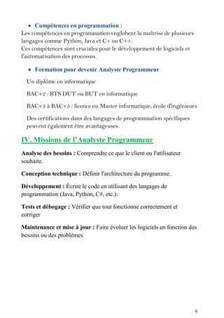 6
 Compétences en programmation :
Les compétences en programmation englobent la maîtrise de plusieurs
langages comme Python, Java et C+ ou C++.
Ces compétences sont cruciales pour le développement de logiciels et
l'automatisation des processus.
 Formation pour devenir Analyste Programmeur
Un diplôme en informatique
BAC+2 : BTS DUT ou BUT en informatique
BAC+3 à BAC+5 : licence ou Master informatique, école d'ingénieurs
Des certifications dans des langages de programmation spécifiques
peuvent également être avantageuses.
IV. Missions de l’Analyste Programmeur
Analyse des besoins : Comprendre ce que le client ou l'utilisateur
souhaite.
Conception technique : Définir l'architecture du programme.
Développement : Écrire le code en utilisant des langages de
programmation (Java, Python, C#, etc.).
Tests et débogage : Vérifier que tout fonctionne correctement et
corriger
Maintenance et mise à jour : Faire évoluer les logiciels en fonction des
besoins ou des problèmes
 