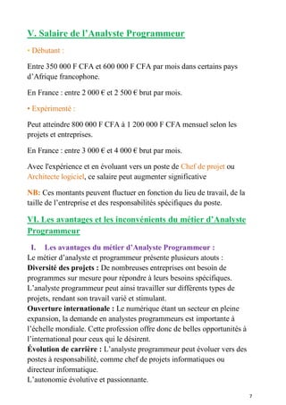7
V. Salaire de l’Analyste Programmeur
• Débutant :
Entre 350 000 F CFA et 600 000 F CFA par mois dans certains pays
d’Afrique francophone.
En France : entre 2 000 € et 2 500 € brut par mois.
• Expérimenté :
Peut atteindre 800 000 F CFA à 1 200 000 F CFA mensuel selon les
projets et entreprises.
En France : entre 3 000 € et 4 000 € brut par mois.
Avec l'expérience et en évoluant vers un poste de Chef de projet ou
Architecte logiciel, ce salaire peut augmenter significative
NB: Ces montants peuvent fluctuer en fonction du lieu de travail, de la
taille de l’entreprise et des responsabilités spécifiques du poste.
VI. Les avantages et les inconvénients du métier d’Analyste
Programmeur
I. Les avantages du métier d’Analyste Programmeur :
Le métier d’analyste et programmeur présente plusieurs atouts :
Diversité des projets : De nombreuses entreprises ont besoin de
programmes sur mesure pour répondre à leurs besoins spécifiques.
L’analyste programmeur peut ainsi travailler sur différents types de
projets, rendant son travail varié et stimulant.
Ouverture internationale : Le numérique étant un secteur en pleine
expansion, la demande en analystes programmeurs est importante à
l’échelle mondiale. Cette profession offre donc de belles opportunités à
l’international pour ceux qui le désirent.
Évolution de carrière : L’analyste programmeur peut évoluer vers des
postes à responsabilité, comme chef de projets informatiques ou
directeur informatique.
L’autonomie évolutive et passionnante.
 