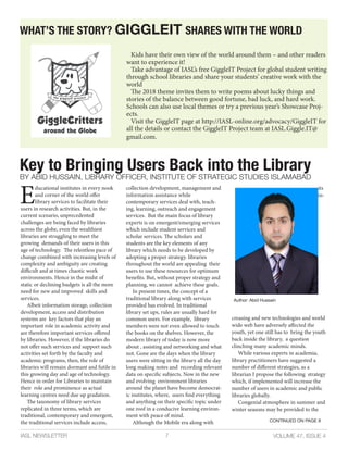 Key to Bringing Users Back into the Library
BY ABID HUSSAIN, LIBRARY OFFICER, INSTITUTE OF STRATEGIC STUDIES ISLAMABAD
VOLUME 47, ISSUE 4IASL NEWSLETTER 7
E
ducational institutes in every nook
and corner of the world offer
library services to facilitate their
users in research activities. But, in the
current scenario, unprecedented
challenges are being faced by libraries
across the globe, even the wealthiest
libraries are struggling to meet the
growing demands of their users in this
age of technology. The relentless pace of
change combined with increasing levels of
complexity and ambiguity are creating
difficult and at times chaotic work
environments. Hence in the midst of
static or declining budgets is all the more
need for new and improved skills and
services.
Albeit information storage, collection
development, access and distribution
systems are key factors that play an
important role in academic activity and
are therefore important services offered
by libraries. However, if the libraries do
not offer such services and support such
activities set forth by the faculty and
academic programs, then, the role of
libraries will remain dormant and futile in
this growing day and age of technology.
Hence in order for Libraries to maintain
their role and prominence as actual
learning centres need due up gradation.
The taxonomy of library services
replicated in three terms, which are
traditional, contemporary and emergent,
the traditional services include access,
collection development, management and
information assistance while
contemporary services deal with, teach-
ing, learning, outreach and engagement
services. But the main focus of library
experts is on emergent/emerging services
which include student services and
scholar services. The scholars and
students are the key elements of any
library which needs to be developed by
adopting a proper strategy. libraries
throughout the world are appealing their
users to use these resources for optimum
benefits. But, without proper strategy and
planning, we cannot achieve these goals.
In present times, the concept of a
traditional library along with services
provided has evolved. In traditional
library set ups, rules are usually hard for
common users. For example, library
members were not even allowed to touch
the books on the shelves. However, the
modern library of today is now more
about , assisting and networking and what
not. Gone are the days when the library
users were sitting in the library all the day
long making notes and recording relevant
data on specific subjects. Now in the new
and evolving environment libraries
around the planet have become democrat-
ic institutes, where, users find everything
and anything on their specific topic under
one roof in a conducive learning environ-
ment with peace of mind.
Although the Mobile era along with
its
in-
creasing and new technologies and world
wide web have adversely affected the
youth, yet one still has to bring the youth
back inside the library, a question
clinching many academic minds.
While various experts in academia,
library practitioners have suggested a
number of different strategies, as a
librarian I propose the following strategy
which, if implemented will increase the
number of users in academic and public
libraries globally.
Congenial atmosphere in summer and
winter seasons may be provided to the
CONTINUED ON PAGE 8
Author: Abid Hussain
WHAT’S THE STORY? GIGGLEIT SHARES WITH THE WORLD
Kids have their own view of the world around them – and other readers
want to experience it!
Take advantage of IASL’s free GiggleIT Project for global student writing
through school libraries and share your students’ creative work with the
world
The 2018 theme invites them to write poems about lucky things and
stories of the balance between good fortune, bad luck, and hard work.
Schools can also use local themes or try a previous year’s Showcase Proj-
ects.
Visit the GiggleIT page at http://IASL-online.org/advocacy/GiggleIT for
all the details or contact the GiggleIT Project team at IASL.Giggle.IT@
gmail.com.
 