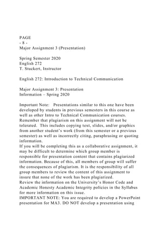 PAGE
- 8 -
Major Assignment 3 (Presentation)
Spring Semester 2020
English 272
T. Stuckert, Instructor
English 272: Introduction to Technical Communication
Major Assignment 3: Presentation
Information – Spring 2020
Important Note: Presentations similar to this one have been
developed by students in previous semesters in this course as
well as other Intro to Technical Communication courses.
Remember that plagiarism on this assignment will not be
tolerated. This includes copying text, slides, and/or graphics
from another student’s work (from this semester or a previous
semester) as well as incorrectly citing, paraphrasing or quoting
information.
If you will be completing this as a collaborative assignment, it
may be difficult to determine which group member is
responsible for presentation content that contains plagiarized
information. Because of this, all members of group will suffer
the consequences of plagiarism. It is the responsibility of all
group members to review the content of this assignment to
insure that none of the work has been plagiarized.
Review the information on the University’s Honor Code and
Academic Honesty Academic Integrity policies in the Syllabus
for more information on this issue.
IMPORTANT NOTE: You are required to develop a PowerPoint
presentation for MA3. DO NOT develop a presentation using
 