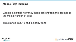@SPEAKERNA@patrickstox #SMX
Google is shifting how they index content from the desktop to
the mobile version of sites
This started in 2016 and is nearly done
Mobile-First Indexing
 