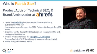 @SPEAKERNA@patrickstox #SMX
Product Advisor,Technical SEO, &
Brand Ambassador at
• I write for Ahrefs blog but have written for many industry
publications in the past
• I speak at some conferences like SMX, Pubcon, UnGagged,TechSEO
Boost
• Organizer for the Raleigh SEO Meetup (most successful in US) and
the Beer & SEO Meetup
• We also run a conference, the Raleigh SEO Conference
• FounderTechnical SEO Slack Group (message me for an invite)
• Moderator /r/TechSEO on Reddit
Who is Patrick Stox?
 