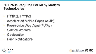 @SPEAKERNA@patrickstox #SMX
HTTPS Is Required For Many Modern
Technologies
• HTTP/2, HTTP/3
• Accelerated Mobile Pages (AMP)
• Progressive Web Apps (PWAs)
• Service Workers
• Geolocation
• Push Notifications
 