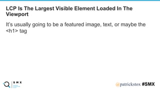 @SPEAKERNA@patrickstox #SMX
It’s usually going to be a featured image, text, or maybe the
<h1> tag
LCP Is The Largest Visible Element Loaded In The
Viewport
 