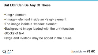 @SPEAKERNA@patrickstox #SMX
•<img> element
•<image> element inside an <svg> element
•The image inside a <video> element
•Background image loaded with the url() function
•Blocks of text
<svg> and <video> may be added in the future.
But LCP Can Be Any Of These
 