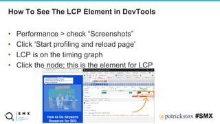 @SPEAKERNA@patrickstox #SMX
How To See The LCP Element in DevTools
• Performance > check “Screenshots”
• Click ‘Start profiling and reload page’
• LCP is on the timing graph
• Click the node; this is the element for LCP
 