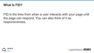 @SPEAKERNA@patrickstox #SMX
FID is the time from when a user interacts with your page until
the page can respond. You can also think of it as
responsiveness.
What Is FID?
 