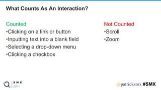 @SPEAKERNA@patrickstox #SMX
Counted
•Clicking on a link or button
•Inputting text into a blank field
•Selecting a drop-down menu
•Clicking a checkbox
What Counts As An Interaction?
Not Counted
•Scroll
•Zoom
 