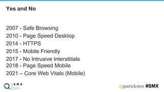 @SPEAKERNA@patrickstox #SMX
2007 - Safe Browsing
2010 - Page Speed Desktop
2014 - HTTPS
2015 - Mobile Friendly
2017 - No Intrusive Interstitials
2018 - Page Speed Mobile
2021 – Core Web Vitals (Mobile)
Yes and No
 
