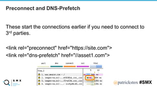 @SPEAKERNA@patrickstox #SMX
These start the connections earlier if you need to connect to
3rd parties.
<link rel="preconnect" href="https://site.com">
<link rel="dns-prefetch" href="//asset1.com">
Preconnect and DNS-Prefetch
 