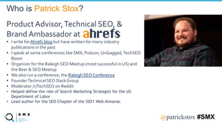 @SPEAKERNA@patrickstox #SMX
Product Advisor,Technical SEO, &
Brand Ambassador at
• I write for Ahrefs blog but have written for many industry
publications in the past
• I speak at some conferences like SMX, Pubcon, UnGagged,TechSEO
Boost
• Organizer for the Raleigh SEO Meetup (most successful in US) and
the Beer & SEO Meetup
• We also run a conference, the Raleigh SEO Conference
• FounderTechnical SEO Slack Group
• Moderator /r/TechSEO on Reddit
• Helped define the role of Search Marketing Strategist for the US
Department of Labor
• Lead author for the SEO Chapter of the 2021 Web Almanac
Who is Patrick Stox?
 