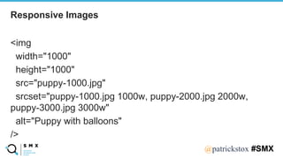 @SPEAKERNA@patrickstox #SMX
<img
width="1000"
height="1000"
src="puppy-1000.jpg"
srcset="puppy-1000.jpg 1000w, puppy-2000.jpg 2000w,
puppy-3000.jpg 3000w"
alt="Puppy with balloons"
/>
Responsive Images
 