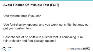 @SPEAKERNA@patrickstox #SMX
Use system fonts if you can
Use font-display: optional and you won’t get shifts, but may not
get your custom font.
Best chance of no shift with custom font is combining <link
rel=preload> and font-display: optional
Avoid Flashes Of Invisible Text (FOIT)
 