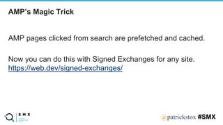@SPEAKERNA@patrickstox #SMX
AMP pages clicked from search are prefetched and cached.
Now you can do this with Signed Exchanges for any site.
https://web.dev/signed-exchanges/
AMP’s Magic Trick
 