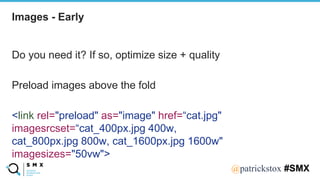 @SPEAKERNA@patrickstox #SMX
Do you need it? If so, optimize size + quality
Preload images above the fold
<link rel="preload" as="image" href=“cat.jpg"
imagesrcset=“cat_400px.jpg 400w,
cat_800px.jpg 800w, cat_1600px.jpg 1600w"
imagesizes="50vw">
Images - Early
 