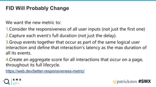 @SPEAKERNA@patrickstox #SMX
We want the new metric to:
1.Consider the responsiveness of all user inputs (not just the first one)
2.Capture each event's full duration (not just the delay).
3.Group events together that occur as part of the same logical user
interaction and define that interaction's latency as the max duration of
all its events.
4.Create an aggregate score for all interactions that occur on a page,
throughout its full lifecycle.
https://web.dev/better-responsiveness-metric/
FID Will Probably Change
 