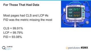 @SPEAKERNA@patrickstox #SMX
Most pages had CLS and LCP #s
FID was the metric missing the most
CLS = 99.91%
LCP = 99.79%
FID = 93.08%
For Those That Had Data
 
