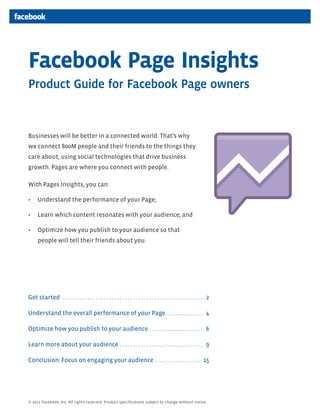 Facebook Page Insights
Product Guide for Facebook Page owners


Businesses will be better in a connected world. That’s why
we connect 800M people and their friends to the things they
care about, using social technologies that drive business
growth. Pages are where you connect with people.

With Pages Insights, you can:

•	 Understand the performance of your Page;

•	 Learn which content resonates with your audience; and

•	 Optimize how you publish to your audience so that
      people will tell their friends about you.




Get started . . . . . . . . . . . . . . . . . . . . . . . . . . . . . . . . . . . . . . . . . . . . . . . . . . . . . 2

Understand the overall performance of your Page. . . . . . . . . . . . . . . 4

Optimize how you publish to your audience . . . . . . . . . . . . . . . . . . . . . 6

Learn more about your audience . . . . . . . . . . . . . . . . . . . . . . . . . . . . . . . . 9

Conclusion: Focus on engaging your audience. . . . . . . . . . . . . . . . . . 15




© 2011 Facebook, Inc. All rights reserved. Product specifications subject to change without notice.
 
