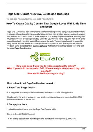 Page One Curator Review, Guide and Bonuses
var seo_sids = new Array();var seo_osids = new Array();

How To Create Quality Content That Google Loves With Little Time
                           and Effort
Page One Curator is a new software that will help creating quality, penguin authorized content
in minutes. Content curation is generally taking content from another source, posting it on your
site, and add your own content to make it original. It is a very simple method that most big and
influential websites are doing everyday. Consider your favorite news blog, and how much of its
content is actually recycled content from around the web. The process of curating content is
pretty simple and I’ve written about its guidelines in a previous post. In the past few months
I’ve been using a great content curation software that really makes the process easy and fast.
It’s called Page One Curator




         How long does it take you to write a good quality article?
What if you could have created 5-10 different unique articles each day, with
                                no effort?
                   How would that improve your blog?



Here is how to set PageOneCuration to work:

1. Enter Your Blogs Details.

-It is suggested you set up a dedicated user ( author) account for this application

-Head over to the writing section on your wordpress blog settings and check the XML-RPC
option at the bottom of the section.

2. Set up your feeds:

- Upload the default feeds from the Page One Curator folder

-Log in to Google Reader Account

- in the setting section click import export and export your subscriptions (OPML File)




                                                                                            1/5
 