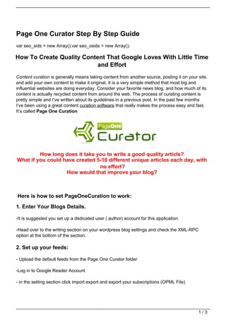 Page One Curator Step By Step Guide
var seo_sids = new Array();var seo_osids = new Array();

How To Create Quality Content That Google Loves With Little Time
                           and Effort
Content curation is generally means taking content from another source, posting it on your site,
and add your own content to make it original. It is a very simple method that most big and
influential websites are doing everyday. Consider your favorite news blog, and how much of its
content is actually recycled content from around the web. The process of curating content is
pretty simple and I’ve written about its guidelines in a previous post. In the past few months
I’ve been using a great content curation software that really makes the process easy and fast.
It’s called Page One Curation




         How long does it take you to write a good quality article?
What if you could have created 5-10 different unique articles each day, with
                                no effort?
                   How would that improve your blog?



Here is how to set PageOneCuration to work:

1. Enter Your Blogs Details.

-It is suggested you set up a dedicated user ( author) account for this application

-Head over to the writing section on your wordpress blog settings and check the XML-RPC
option at the bottom of the section.

2. Set up your feeds:

- Upload the default feeds from the Page One Curator folder

-Log in to Google Reader Account

- in the setting section click import export and export your subscriptions (OPML File)




                                                                                           1/3
 