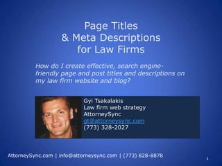 Page Titles
                   & Meta Descriptions
                      for Law Firms
          How do I create effective, search engine-
          friendly page and post titles and descriptions on
          my law firm website and blog?


                           Gyi Tsakalakis
                           Law firm web strategy
                           AttorneySync
                           gt@attorneysync.com
                           (773) 328-2027




AttorneySync.com | info@attorneysync.com | (773) 828-8878
                                                              1
 