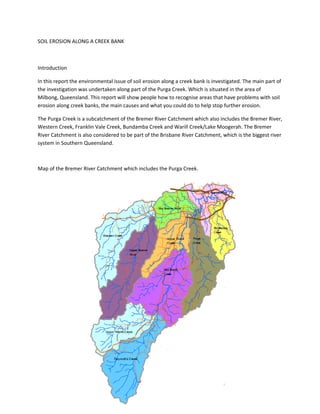 SOIL EROSION ALONG A CREEK BANK



Introduction

In this report the environmental issue of soil erosion along a creek bank is investigated. The main part of
the investigation was undertaken along part of the Purga Creek. Which is situated in the area of
Milbong, Queensland. This report will show people how to recognise areas that have problems with soil
erosion along creek banks, the main causes and what you could do to help stop further erosion.

The Purga Creek is a subcatchment of the Bremer River Catchment which also includes the Bremer River,
Western Creek, Franklin Vale Creek, Bundamba Creek and Warill Creek/Lake Moogerah. The Bremer
River Catchment is also considered to be part of the Brisbane River Catchment, which is the biggest river
system in Southern Queensland.



Map of the Bremer River Catchment which includes the Purga Creek.
 