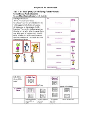 Storyboard for BookBuilder

Title of the Book: (Anti) Cyberbullying: Help for Parents
Content Area: Adult Education
Genre: ClassificationGrade Level: Adults
Select your coaches
 When you start your book:
Coaches are used to provide the reader
with supports to help them become
strategic and to stay engaged with
learning. You can decide how you want
the coaches to help, what to name them,
and what kind of support they should
offer. It helps to create one consistent
role for each coach. The coach will read
whatever you type.




Select the
style of the
page

                                 title Page
                                                                   Table of Contents




               One picture and     Picture and text   Two column     Text or picture only
               text on left or     on top or          text with
               right               bottom             pictures
 