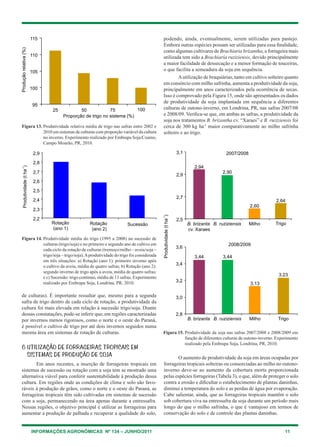 INFORMAÇÕES AGRONÔMICAS Nº 134 – JUNHO/2011 11
Figura 13. Produtividade relativa média de trigo nas safras entre 2002 e
2010 em sistemas de culturas com proporção variável da cultura
no inverno. Experimento realizado por Embrapa Soja/Coamo,
Campo Mourão, PR, 2010.
Figura 14. Produtividade média do trigo (1995 a 2008) na sucessão de
culturas (trigo/soja) e no primeiro e segundo ano de cultivo em
cada ciclo da rotação de culturas (tremoço/milho – aveia/soja –
trigo/soja – trigo/soja).Aprodutividade do trigo foi considerada
em três situações: a) Rotação (ano 1): primeiro inverno após
o cultivo da aveia, média de quatro safras; b) Rotação (ano 2):
segundo inverno de trigo após a aveia, média de quatro safras;
e c) Sucessão: trigo contínuo, média de 13 safras. Experimento
realizado por Embrapa Soja, Londrina, PR, 2010.
de culturas). É importante ressaltar que, mesmo para a segunda
safra de trigo dentro de cada ciclo de rotação, a produtividade da
cultura foi mais elevada em relação à sucessão trigo/soja. Diante
dessas constatações, pode-se inferir que, em regiões caracterizadas
por invernos menos rigorosos, como o norte e o oeste do Paraná,
é possível o cultivo de trigo por até dois invernos seguidos numa
mesma área em sistemas de rotação de culturas.
6 Utilização de forrageiras tropicais em
sistemas de produção de soja	
Em anos recentes, a inserção de forrageiras tropicais em
sistemas de sucessão ou rotação com a soja tem se mostrado uma
alternativa viável para conferir sustentabilidade à produção dessa
cultura. Em regiões onde as condições de clima e solo são favo-
ráveis à produção de grãos, como o norte e o oeste do Paraná, as
forrageiras tropicais têm sido cultivadas em sistemas de sucessão
com a soja, permanecendo na área apenas durante a entressafra.
Nessas regiões, o objetivo principal é utilizar as forrageiras para
aumentar a produção de palhada e recuperar a qualidade do solo,
podendo, ainda, eventualmente, serem utilizadas para pastejo.
Embora outras espécies possam ser utilizadas para essa finalidade,
como algumas cultivares de Brachiaria brizantha, a forrageira mais
utilizada tem sido a Brachiaria ruziziensis, devido principalmente
a maior facilidade de dessecação e a menor formação de touceiras,
o que facilita a semeadura da soja em sequência.
Autilização de braquiárias, tanto em cultivo solteiro quanto
em consórcio com milho safrinha, aumenta a produtividade da soja,
principalmente em anos caracterizados pela ocorrência de secas.
Isso é comprovado pela Figura 15, onde são apresentados os dados
de produtividade da soja implantada em sequência a diferentes
culturas de outono-inverno, em Londrina, PR, nas safras 2007/08
e 2008/09. Verifica-se que, em ambas as safras, a produtividade da
soja nos tratamentos B. brizantha cv. “Xaraes” e B. ruziziensis foi
cerca de 300 kg ha-1
maior comparativamente ao milho safrinha
solteiro e ao trigo.
Figura 15. Produtividade da soja nas safras 2007/2008 e 2008/2009 em
função de diferentes culturas de outono-inverno. Experimento
realizado pela Embrapa Soja, Londrina, PR, 2010.
O aumento de produtividade da soja em áreas ocupadas por
forrageiras tropicais solteiras ou consorciadas ao milho no outono-
inverno deve-se ao aumento da cobertura morta proporcionada
pelas espécies forrageiras (Tabela 3), o que, além de proteger o solo
contra a erosão e dificultar o estabelecimento de plantas daninhas,
diminui a temperatura do solo e as perdas de água por evaporação.
Cabe salientar, ainda, que as forrageiras tropicais mantêm o solo
sob cobertura viva na entressafra da soja durante um período mais
longo do que o milho safrinha, o que é vantajoso em termos de
conservação do solo e de controle das plantas daninhas.
 