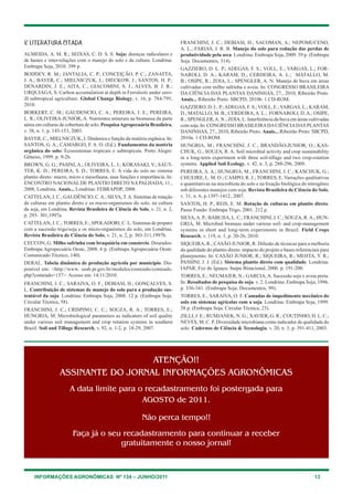 INFORMAÇÕES AGRONÔMICAS Nº 134 – JUNHO/2011 13
8 LITERATURA citada
ALMEIDA, A. M. R.; SEIXAS, C. D. S. S. Soja: doenças radiculares e
de hastes e inter-relações com o manejo do solo e da cultura. Londrina:
Embrapa Soja, 2010. 399 p.
BODDEY, R. M.; JANTALIA, C. P.; CONCEIÇÃO, P. C.; ZANATTA,
J. A.; BAYER, C.; MIELNICZUK, J.; DIECKOW, J.; SANTOS, H. P.;
DENARDIN, J. E.; AITA, C.; GIACOMINI, S. J.; ALVES, B. J. R.;
URQUIAGA, S. Carbon accumulation at depth in Ferralsols under zero-
ill subtropical agriculture. Global Change Biology, v. 16, p. 784-795,
2010.
BORKERT, C. M.; GAUDENCIO, C. A.; PEREIRA, J. E.; PEREIRA,
L. R.; OLIVEIRA-JUNIOR, A. Nutrientes minerais na biomassa da parte
aérea em culturas de cobertura de solo. PesquisaAgropecuária Brasileira,
v. 38, n. 1, p. 143-153, 2003.
BAYER, C.; MIELNICZUK, J. Dinâmica e função da matéria orgânica. In:
SANTOS, G. A.; CAMARGO, F. A. O. (Ed.). Fundamentos da matéria
orgânica do solo: Ecossistemas tropicais e subtropicais. Porto Alegre:
Gênesis, 1999. p. 9-26.
BROWN, G. G.; PASINI, A.; OLIVEIRA, L. J.; KORASAKI, V.; SAUT-
TER, K. D.; PEREIRA, S. D.; TORRES, E. A vida do solo no sistema
plantio direto: macro, micro e mesofauna, suas funções e importância. In:
ENCONTRO NACIONAL DE PLANTIO DIRETO NA PALHADA, 11.,
2008, Londrina. Anais... Londrina: FEBRAPDP, 2008.
CATTELAN, J. C.; GAUDÊNCIO, C.A.; SILVA, T.A. Sistemas de rotação
de culturas em plantio direto e os micro-organismos do solo, na cultura
da soja, em Londrina. Revista Brasileira de Ciência do Solo, v. 21, n. 2,
p. 293- 301,1997a.
CATTELAN, J. C.; TORRES, E.; SPOLADORI, C. L. Sistemas de preparo
com a sucessão trigo/soja e os micro-organismos do solo, em Londrina.
Revista Brasileira de Ciência do Solo, v. 21, n. 2, p. 303-311,1997b.
CECCON, G. Milho safrinha com braquiária em consórcio. Dourados:
Embrapa Agropecuária Oeste, 2008. 6 p. (Embrapa Agropecuária Oeste.
Comunicado Técnico, 140).
DERAL. Tabela dinâmica de produção agrícola por município. Dis-
ponível em: http://www. seab.pr.gov.br/modules/conteudo/conteudo.
php?conteudo=137. Acesso em: 14/11/2010.
FRANCHINI, J. C.; SARAIVA, O. F.; DEBIASI, H.; GONÇALVES, S.
L. Contribuição de sistemas de manejo do solo para a produção sus-
tentável da soja. Londrina: Embrapa Soja, 2008. 12 p. (Embrapa Soja.
Circular Técnica, 58).
FRANCHINI, J. C.; CRISPINO, C. C.; SOUZA, R. A.; TORRES, E.;
HUNGRIA, M. Microbiological parameters as indicators of soil quality
under various soil management and crop rotation systems in southern
Brazil. Soil and Tillage Research, v. 92, n. 1-2, p. 18-29, 2007.
FRANCHINI, J. C.; DEBIASI, H.; SACOMAN, A.; NEPOMUCENO,
A. L.; FARIAS, J. R. B. Manejo do solo para redução das perdas de
produtividade pela seca. Londrina: Embrapa Soja, 2009. 39 p. (Embrapa
Soja. Documentos, 314).
GAZZIERO, D. L. P.; ADEGAS, F. S.; VOLL, E.; VARGAS, L.; FOR-
NAROLI, D. A.; KARAM, D.; CERDEIRA, A. L.; MATALLO, M.
B.; OSIPE, R.; ZOIA, L.; SPENGLER, A. N. Manejo de buva em áreas
cultivadas com milho safrinha e aveia. In: CONGRESSO BRASILEIRA
DA CIÊNCIA DAS PLANTAS DANINHAS, 27., 2010, Ribeirão Preto.
Anais... Ribeirão Preto: SBCPD, 2010b. 1 CD-ROM.
GAZZIERO, D. L. P.;ADEGAS, F. S.; VOLL, E.; VARGAS, L.; KARAM,
D.; MATALLO, M. B.; CERDEIRA,A. L.; FORNAROLI, D.A.; OSIPE,
R.; SPENGLER,A. N.; ZOIA, L. Interferência da buva em áreas cultivadas
com soja. In: CONGRESSO BRASILEIRADACIÊNCIADAS PLANTAS
DANINHAS, 27., 2010, Ribeirão Preto. Anais... Ribeirão Preto: SBCPD,
2010a. 1 CD-ROM.
HUNGRIA, M.; FRANCHINI, J. C.; BRANDÃO-JUNIOR, O.; KAS-
CHUK, G.; SOUZA, R. A. Soil microbial activity and crop sustainability
in a long-term experiment with three soil-tillage and two crop-rotation
systems. Applied Soil Ecology, v. 42, n. 3, p. 288-296, 2009.
PEREIRA, A. A.; HUNGRIA, M.; FRANCHINI, J. C.; KASCHUK, G.;
CHUEIRE, L. M. O.; CAMPO, R. J.; TORRES, E. Variações qualitativas
e quantitativas na microbiota do solo e na fixação biológica do nitrogênio
sob diferentes manejos com soja. Revista Brasileira de Ciência do Solo,
v. 31, n. 6, p.1397-1412, 2007.
SANTOS, H. P.; REIS, E. M. Rotação de culturas em plantio direto.
Passo Fundo: Embrapa Trigo, 2001. 212 p.
SILVA,A. P.; BABUJIA, L. C.; FRANCHINI, J. C.; SOUZA, R.A.; HUN-
GRIA, M. Microbial biomass under various soil- and crop-management
systems in short and long-term experiments in Brazil. Field Crops
Research, v. 119, n. 1, p. 20-26, 2010.
SIQUEIRA, R.; CASÃO JUNIOR, R. Difusão de técnicas para a melhoria
da qualidade do plantio direto: impacto do projeto e bases referenciais para
planejmento. In: CASÃO JUNIOR, R.; SIQUEIRA, R.; MEHTA, Y. R.;
PASSINI, J. J. (Ed.). Sistema plantio direto com qualidade. Londrina:
IAPAR; Foz do Iguaçu: Itaipu Binacional, 2006. p. 191-200.
TORRES, E.; NEUMAIER, N.; GARCIA,A. Sucessão soja x aveia preta.
In: Resultados de pesquisa de soja. v. 2. Londrina: Embrapa Soja, 1996.
p. 336-341. (Embrapa Soja. Documentos, 99).
TORRES, E.; SARAIVA, O. F. Camadas de impedimento mecânico do
solo em sistemas agrícolas com a soja. Londrina: Embrapa Soja, 1999.
58 p. (Embrapa Soja. Circular Técnica, 23).
ZILLI, J. E.; RUMJANEK, N. G.; XAVIER, G. R.; COUTINHO, H. L. C.;
NEVES, M. C. P. Diversidade microbiana como indicador de qualidade do
solo. Cadernos de Ciência  Tecnologia, v. 20, n. 3, p. 391-411, 2003.
ATENÇÃO!!
ASSINANTE DO JORNAL INFORMAÇÕES AGRONÔMICAS
A data limite para o recadastramento foi postergada para
AGOSTO de 2011.
Não perca tempo!!
Faça já o seu recadastramento para continuar a receber
gratuitamente o nosso jornal!
 