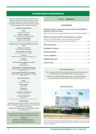 2 INFORMAÇÕES AGRONÔMICAS Nº 134 – JUNHO/2011
INFORMAÇÕES AGRONÔMICAS
Publicação trimestral gratuita do International Plant
Nutrition Institute (IPNI), Programa Brasil. O jornal
publica artigos técnico-científicos elaborados pela
comunidade científica nacional e internacional, visando
o manejo responsável dos nutrientes de plantas.
COMISSÃO EDITORIAL
Editor
Luís Ignácio Prochnow
Editores Assistentes
Valter Casarin e Silvia Regina Stipp
Gerente de Distribuição
Evandro Luis Lavorenti
International plant nutrition institute
(IPNI)
Presidente do Conselho
Michael M. Wilson (Agrium Inc.)
Vice-Presidente do Conselho
Joachim Felker (K+S KALI GmbH)
Tesoureiro
Stephen R. Wilson (CF Industries Holdings, Inc.)
Presidente
Terry L. Roberts
Vice-Presidente, Coordenador do Grupo da
Ásia e África
Adrian M. Johnston
Vice-Presidente, Coordenadora do Grupo do
Oeste Europeu/Ásia Central e Oriente Médio
Svetlana Ivanova
Vice-Presidente Senior, Diretor de Pesquisa e
Coordenador do Grupo das Américas e Oceania
Paul E. Fixen
PROGRAMA BRASIL
Diretor
Luís Ignácio Prochnow
Diretor Adjunto
Valter Casarin
Publicações
Silvia Regina Stipp
TI e Assistente Administrativo
Evandro Luis Lavorenti
Assistente Administrativo
Renata Fiuza
Assinaturas
Assinaturas gratuitas são concedidas mediante aprovação
prévia da diretoria. O cadastramento pode ser realizado no
site do IPNI: www.ipni.org.br
Mudanças de endereço podem ser solicitadas por email
para: rfiuza@ipni.net
NOTA DOS EDITORES
Todos os artigos publicados no Informações Agronômicas estão disponíveis
em formato pdf no website do IPNI Brasil: <www.ipni.org.br>
Opiniões e conclusões expressas pelos autores nos artigos não refletem
necessariamente as mesmas do IPNI ou dos editores deste jornal.
N0
134 JUNHO/2011
CONTEÚDO
Rotação de culturas: prática que confere maior sustentabilidade à
produção agrícola no Paraná
Julio Cezar Franchini, Joaquim Mariano da Costa, Henrique Debiasi....1
Silício: um elemento benéfico e importante para as plantas
Fabrício de Ávila Rodrigues, Lilian Aparecida de Oliveira,
Ana Paula Korndörfer, Gaspar Henrique Korndörfer.............................14
IPNI em Destaque...................................................................................21
Divulgando a Pesquisa............................................................................23
Painel Agronômico..................................................................................24
Cursos e Simpósios..................................................................................26
Publicações Recentes..............................................................................27
Ponto de Vista..........................................................................................28
FOTO DESTAQUE
I Simpósio Regional IPNI Brasil sobre Boas Práticas para Uso Eficiente de Fertilizantes, em
Sorriso, MT. Equipe do IPNI (da esquerda para direita): Silvia Stipp, Dr. Prochnow, Evandro
Lavorenti e Dr. Casarin.
Esta publicação foi impressa e distribuída com o apoio
financeiro parcial das seguintes instituições/empresas:
Abisolo
Fertilizantes Heringer S.A.
YARA BRASIL FERTILIZANTES S.A.
 