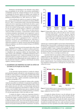 6 INFORMAÇÕES AGRONÔMICAS Nº 134 – JUNHO/2011
Parâmetros microbiológicos são utilizados como indica-
dores de qualidade do solo devido a sua extrema sensibilidade à
variabilidade sazonal das condições biológicas do solo associadas
à combinação de diversas espécies de plantas, que resultam em
adições de fitomassa que se diferenciam em termos quantitativos e
qualitativos (Franchini et al., 2007; Silva et al., 2010).
A diversificação de espécies na rotação de culturas tam-
bém aumenta a diversidade da comunidade microbiana (Perei-
ra et al., 2007). A monocultura tende a selecionar determinadas
espécies de micro-organismos em detrimento de outras, o que é
indesejável para a sustentabilidade dos sistemas de produção. A
falta de diversidade biológica pode comprometer a capacidade
do solo de reagir a estresses bióticos e abióticos, com prejuízo
de suas funções (Zilli et al., 2003). Assim, em solos com ele-
vada diversidade microbiana, se determinada condição biótica
ou abió­tica prejudicar determinado micro-organismo, é prová-
vel que a função exercida pelo mesmo seja desempenhada por
outro. Isso é fundamental para a manutenção de funções como
a ciclagem de nutrientes, a agregação do solo e o controle de
patógenos, mesmo sob condições desfavoráveis. Além disso, é
importante considerar que a probabilidade de que haja algum
organismo antagônico ao agente causal de determinada doença é
maior em ambientes com alta diversidade biológica (Almeida
e Seixas, 2010).
Sistemas de manejo do solo têm grande efeito sobre a fauna
edáfica (Brown et al., 2008). A rotação de culturas pode bene-
ficiar a macro, micro e mesofauna do solo, uma vez que a riqueza
e a abundância dos organismos edáficos são determinadas, entre
outros fatores, pela quantidade e qualidade da fitomassa aérea e
radicular adicionada ao solo. A fauna invertebrada do solo exerce
importante papel na ciclagem de nutrientes e na estrutura do solo,
pois é responsável pela fragmentação dos resíduos orgânicos, mis-
tura das partículas minerais e orgânicas, redistribuição da matéria
orgânica e abertura de bioporos.
5. Desempenho das principais culturas de grãos em
sistemas de rotação de culturas
5.1 Soja
A soja apresenta respostas positivas à rotação de culturas,
particularmente quando cultivada no verão subsequente ao cultivo
de milho de verão (Figura 3). Considerando a produtividade média
da soja no sistema de rotação com milho em relação à observada
na sucessão com trigo, o ganho acumulado na produtividade da
oleaginosa corresponde a 17%.
Os efeitos positivos da rotação de culturas sobre a produti-
vidade da soja podem ser atribuídos à recuperação da qualidade do
solo devido a maior produção de fitomassa da parte aérea e raízes
pelas culturas da aveia e do milho, e ao fornecimento adicional de
N ao sistema pela leguminosa antecedendo ao milho. Em termos
práticos, esses resultados indicam que, para as condições do norte
do Paraná, seria interessante que o produtor destinasse, no mínimo,
25% da área agrícola para o cultivo de milho no verão.
A rotação de culturas é ainda mais importante durante a
fase crítica inicial do SPD, que corresponde aos primeiros anos
de adoção do sistema. Conforme Franchini et al. (2008), durante
a fase inicial do SPD, a produtividade da soja pode até ser inferior
no SPD em relação ao SPC. Isso ocorre porque há necessidade de
um determinado período de tempo para que as melhorias na quali-
dade do solo proporcionadas pelo SPD se manifestem. Os autores
explicam que o acúmulo de MOS é um dos fatores determinantes da
duração da fase crítica do SPD.Autilização da rotação de culturas,
ao aumentar a quantidade de material orgânico produzido, acelera
o acúmulo de MOS e, assim, a melhoria na qualidade do solo. De
acordo com Franchini et al. (2008), a duração da fase crítica no SPD
foi de três anos para a sucessão trigo/soja, enquanto para a rotação
de culturas a fase crítica se restringiu ao primeiro ano.
Aprodutividade da soja também é influenciada pela espécie
vegetal de inverno que a antecede. Na Figura 4, verifica-se que a
produtividade da soja implantada em sequência à aveia preta foi
aproximadamente 13% e 19% superior à semeada após o trigo e o
pousio, respectivamente. Esses resultados permitem afirmar que a
soja responde de forma positiva à utilização da aveia preta como
cultura de inverno.
Figura 3. Produtividade média da soja (safras 1991/92 a 2008/09) em
função do tempo após o cultivo do milho de verão, no sistema
de rotação tremoço/milho – aveia/soja – trigo/soja – trigo/soja
e no sistema de sucessão trigo/soja, em Londrina, PR, 2010. A
produtividade refere-se à média de cinco safras para as condições
ano 1 e ano 2 após o milho, quatro safras para a condição ano
3 após o milho de verão e 21 safras para a sucessão trigo/soja.
Figura 4. Produtividade da soja no sistema plantio direto em duas safras
agrícolas, em função da cultura de inverno antecessora.
Fonte: Adaptada de Torres et al. (1996).
A rotação de culturas favorece o uso de cultivares de soja
com ciclos diferentes. Por exemplo, para o cultivo de milho safrinha,
normalmente se utiliza uma cultivar de soja de ciclo precoce, se-
meada entre o final de setembro e meados de outubro, para permitir
a semeadura do milho em meados de fevereiro. Isso reduz o risco
de perdas de produtividade por seca e pela ocorrência de baixas
temperaturas nas fases reprodutivas do milho. Quando se pretende
 