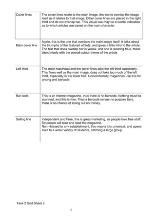 Cover lines       The cover lines relate to the main image, the words overlap the image
                  itself as it relates to that image. Other cover lines are placed in the right
                  third and do not overlap her. This visual cue may be a subtle indication
                  as to which articles are based on the main character.




                  Again, this is the one that overlaps the main image itself. It talks about
Main cover line   the triumphs of the featured athlete, and gives a little intro to the article.
                  The text that does overlap her is yellow, and she is wearing blue, these
                  blend nicely with the overall colour theme of the article




Left third        The main masthead and the cover lines take the left third completely.
                  This flows well as the main image, does not take too much of the left
                  third, especially in the lower half. Conventionally magazines use this for
                  pricing and barcode.




Bar code          This is an internet magazine, thus there is no barcode. Nothing must be
                  scanned, and this is free. Thus a barcode serves no purpose here,
                  there is no chance of losing out on money.




Selling line      Independent and Free, this is great marketing, as people love free stuff.
                  So people will take and read the magazine.
                  Non –biased to any establishment, this means it is universal, and opens
                  itself to a wider variety of students, catching a large group.




Task 2 Grid Sheet 2

                                        2
 