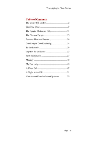 True Aging in Place Stories
Page | 1
Table of Contents
The Uninvited Visitor ...........................................2
Like Fine Wine .......................................................7
The Special Christmas Gift.................................11
The Narrow Escape .............................................15
Summer Heat and Berries ..................................20
Good Night, Good Morning ..............................24
To the Rescue .......................................................29
Light in the Darkness..........................................33
First Responders ..................................................37
Mayday .................................................................40
My Fair Lady........................................................43
A Close Call..........................................................47
A Night at the E.R................................................51
About Alert1 Medical Alert Systems................55
 