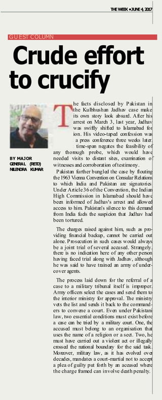 BY MAJOR
GENERAL (RETD)
NILENDRA KUMAR
THEWEEK •JUNE4,2017
GU EST COLUMN
Crude effort
to crucify
he facts disclosed by Pakistan in
the Kulbhushan Jadhav case make
its own story look absurd. After his
arrest on March 3, last year, Jadhav
was swiftly shifted to Islamabad for
interrogation. His video-taped confession was
shown at a press conference three weeks later.
The short time-span negates the feasibility of
any thorough probe, which would have
needed visits to distant sites, examination of
witnesses and corroboration oftestimony.
Pakistan further bungled the case by flouting
the1963 Vienna Convention on Consular Relations
to which India and Pakistan are signatories.
Under Article36 ofthe Convention, the Indian
High Commission in Islamabad should have
been informed of Jadhav's arrest and allowed
access to him. Pakistan's silence to this demand
from India fuels the suspicion that Jadhav had
been tortured.
The charges raised against him, such as pro-
viding financial backup, cannot be carried out
alone. Prosecution in such cases would always
be a joint trial of several accused. Strangely,
there is no indication here of any other person
having faced trial along with Jadhav, although
he was said to have trained an army of under-
cover agents.
The process laid down for the referral of a
case to a military tribunal itself is improper.
Army officers select the cases and send them to
the interior ministry for approval. The ministry
vets the list and sends it back to the command-
ers to convene a court. Even under Pakistani
law, two essential conditions must exist before
a case can be tried by a military court. One, the
accused must belong to an organisation that
uses the name of a religion or a sect. Two, he
must have carried out a violent act or illegally
crossed the national boundary for the said task.
Moreover, military law, as it has evolved over
decades, mandates a court-martial not to accept
a plea of guilty put forth by an accused where
the charge framed can involve death penalty.
 
