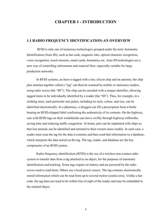 CHAPTER 1 - INTRODUCTION



1.1 RADIO FREQUENCY IDENTIFICATION-AN OVERVIEW

        RFID is only one of numerous technologies grouped under the term Automatic
Identification (Auto ID), such as bar code, magnetic inks, optical character recognition,
voice recognition, touch memory, smart cards, biometrics etc. Auto ID technologies are a
new way of controlling information and material flow, especially suitable for large
production networks.

        In RFID systems, an item is tagged with a tiny silicon chip and an antenna; the chip
plus antenna together called a ―tag‖ can then be scanned by mobile or stationary readers,
using radio waves (the ―RF‖). The chip can be encoded with a unique identifier, allowing
tagged items to be individually identified by a reader (the ―ID‖). Thus, for example, in a
clothing store, each particular suit jacket, including its style, colour, and size, can be
identified electronically. In a pharmacy, a druggist can fill a prescription from a bottle
bearing an RFID-chipped label confirming the authenticity of its contents. On the highway,
cars with RFID tags on their windshields can move swiftly through highway tollbooths,
saving time and reducing traffic congestion. At home, pets can be implanted with chips so
that lost animals can be identified and returned to their owners more readily. In each case, a
reader must scan the tag for the data it contains and then send that information to a database,
which interprets the data stored on the tag. The tag, reader, and database are the key
components of an RFID system.

        Radio-frequency identification (RFID) is the use of a wireless non-contact radio
system to transfer data from a tag attached to an object, for the purposes of automatic
identification and tracking. Some tags require no battery and are powered by the radio
waves used to read them. Others use a local power source. The tag contains electronically
stored information which can be read from up to several metres (yards) away. Unlike a bar
code, the tag does not need to be within line of sight of the reader and may be embedded in
the tracked object.




                                                1
 