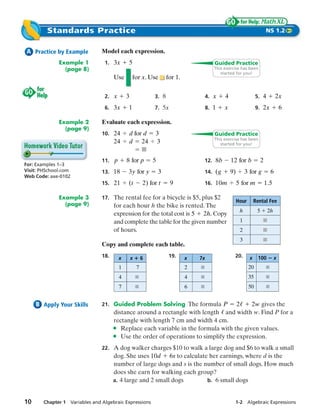 Standards Practice                                                                                               NS 1.2


 A Practice by Example         Model each expression.
              Example 1         1. 3 x      5                                           Guided Practice
                (page 8)                                                                This exercise has been
                                                                                           started for you!
                                     Use        for x. Use         for 1.


                                2. x       3                3. 8                     4. x    4                    5. 4          2x
                                6. 3 x      1               7. 5x                    8. 1    x                    9. 2 x            6

              Example 2        Evaluate each expression.
                (page 9)
                               10. 24       d for d         3                           Guided Practice
                                                                                        This exercise has been
                                     24     d 24            3                              started for you!


                               11. p       8 for p         5                     12. 8 b         12 for b             2
For: Examples 1–3
Visit: PHSchool.com            13. 18      3 y for y           3                 14. ( g         9)        3 for g          6
Web Code: axe-0102
                               15. 21      (t          2) for t     9            16. 10 m             5 for m             1.5

              Example 3        17. The rental fee for a bicycle is $5, plus $2
                                                                                                      Hour       Rental Fee
                (page 9)             for each hour h the bike is rented. The
                                                                                                       h          5        2h
                                     expression for the total cost is 5 2h. Copy
                                     and complete the table for the given number                       1              ■
                                     of hours.                                                         2              ■
                                                                                                       3              ■
                               Copy and complete each table.
                               18.     x       x       6            19.     x   7x                20.        x     100          x
                                       1           7                        2                                20
                                       4                                    4                                35
                                       7                                    6                                50


     B Apply Your Skills       21. Guided Problem Solving The formula P            2    2 w gives the
                                     distance around a rectangle with length and width w. Find P for a
                                     rectangle with length 7 cm and width 4 cm.
                                     • Replace each variable in the formula with the given values.
                                     • Use the order of operations to simplify the expression.
                               22. A dog walker charges $10 to walk a large dog and $6 to walk a small
                                     dog. She uses 10 d 6s to calculate her earnings, where d is the
                                     number of large dogs and s is the number of small dogs. How much
                                     does she earn for walking each group?
                                     a. 4 large and 2 small dogs        b. 6 small dogs



10     Chapter 1 Variables and Algebraic Expressions                                              1-2 Algebraic Expressions
 