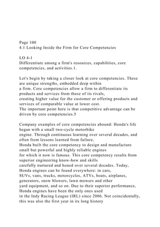 Page 100
4.1 Looking Inside the Firm for Core Competencies
LO 4-1
Differentiate among a firm's resources, capabilities, core
competencies, and activities.1.
Let's begin by taking a closer look at core competencies. These
are unique strengths, embedded deep within
a firm. Core competencies allow a firm to differentiate its
products and services from those of its rivals,
creating higher value for the customer or offering products and
services of comparable value at lower cost.
The important point here is that competitive advantage can be
driven by core competencies.5
Company examples of core competencies abound: Honda's life
began with a small two-cycle motorbike
engine. Through continuous learning over several decades, and
often from lessons learned from failure,
Honda built the core competency to design and manufacture
small but powerful and highly reliable engines
for which it now is famous. This core competency results from
superior engineering know-how and skills
carefully nurtured and honed over several decades. Today,
Honda engines can be found everywhere: in cars,
SUVs, vans, trucks, motorcycles, ATVs, boats, airplanes,
generators, snow blowers, lawn mowers and other
yard equipment, and so on. Due to their superior performance,
Honda engines have been the only ones used
in the Indy Racing League (IRL) since 2006. Not coincidentally,
this was also the first year in its long history
 