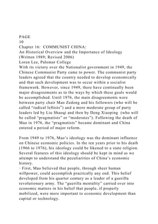 PAGE
10
Chapter 16: COMMUNIST CHINA:
An Historical Overview and the Importance of Ideology
(Written 1989; Revised 2006)
Loren Lee, Palomar College
With its victory over the Nationalist government in 1949, the
Chinese Communist Party came to power. The communist party
leaders agreed that the country needed to develop economically
and that such development was to occur within a socialist
framework. However, since 1949, there have continually been
major disagreements as to the ways by which these goals would
be accomplished. Until 1976, the main disagreements were
between party chair Mao Zedong and his followers (who will be
called “radical leftists”) and a more moderate group of party
leaders led by Liu Shaoqi and then by Deng Xiaoping (who will
be called “pragmatists” or “moderates”). Following the death of
Mao in 1976, the “pragmatists” became dominant and China
entered a period of major reform.
From 1949 to 1976, Mao’s ideology was the dominant influence
on Chinese economic policies. In the ten years prior to his death
(1966 to 1976), his ideology could be likened to a state religion.
Several features of this ideology should be kept in mind as we
attempt to understand the peculiarities of China’s economic
history.
· First, Mao believed that people, through sheer human
willpower, could accomplish practically any end. This belief
developed from his quarter century as a leader of a guerilla
revolutionary army. The “guerilla mentality” carried over into
economic matters in his belief that people, if properly
mobilized, were more important to economic development than
capital or technology.
 