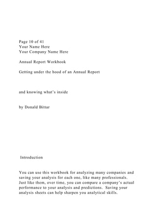 Page 10 of 41
Your Name Here
Your Company Name Here
Annual Report Workbook
Getting under the hood of an Annual Report
and knowing what’s inside
by Donald Bittar
Introduction
You can use this workbook for analyzing many companies and
saving your analysis for each one, like many professionals.
Just like them, over time, you can compare a company’s actual
performance to your analysis and predictions. Saving your
analysis sheets can help sharpen you analytical skills.
 