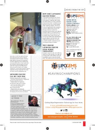 Please mention Central Horse News when responding to Advertisements JULY/AUGUST2018 11
ADVICE FROM THE VET
ABOUT THE
AUTHOR
About DR Simon Woods
BVSC MRCVS
Simon is a Lipogems Equine
Consultant Vet and Senior
Veterinary Surgeon and Partner
at Lower House Equine Clinic
in Shropshire. Simon graduated from The University of
Liverpool in 2006 and went straight into a large equine
practice for ten years. His main interests include equine
lameness, poor performance and orthopaedic surgery.
Simon is the assistant vet for the British Show Jumping
team, and is also an FEI Vet. He works at many local British
Eventing competitions which include international events.
LOWER HOUSE
EQUINE CLINIC
CONTACT DETAILS:
Practice address: Lower
House Equine Clinic, Plas
Cerrig Lane, Llanymynech,
Shropshire, SY22 6LG
Tel: 01691 830444
Email: ofﬁce@lhec.vet
Website: lowerhouseequineclinic.
co.uk
For more information and
a full list of accredited
veterinary surgeons visit:
Website: lipogemsequine.
com or lipogemscanine.com
Email: lucy_wilson@
lipogemsequine.com
Tel: +44 (0)7919 252529
Follow using @lipogemsequine
@lipogemscanine
Cutting Edge Regenerative Technology for Your Horse
#SAVINGCHAMPIONS
E: lucy_wilson@lipogemsequine.com
Follow using @lipogemsequine @lipogemscanine
www.lipogemsequine.com 07919 252529
Find an accredited vet:
case return to full competitive ﬁtness
from high goal polo ponies, national
hunt horses and 4* eventers. Common
place lesions and tears to suspensory
and check ligaments have traditionally
not responded well to other treatments
but Lipogems Equines ability to keep
intact the important building blocks
that activate the body’s own healing
mechanism, means that Lipogems Equine
is fast becoming a treatment of choice
for horse owners and leading vets.
LIPOGEMS EQUINE
CAN BE USED FOR:
• Tendon injuries with core lesions
Desmitis (Inﬂammation of a ligament)
• Chronic desmitis (Chronic
inﬂammation of a ligament)
• Soft tissue injuries to the stiﬂe
joint Synovitis (Inﬂammation
of a synovial membrane)
• Early osteoarthritis
(Degenerative joint disease)
• Deep lacerations & Non-healing wounds
• Impinging dorsal spinous processes
HOW DOES LIPOGEMS
EQUINE WORK?
The simplest description for the non-
scientiﬁc mind is that the process of
the treatment replicates what would
naturally happen in an injury situation.
Adipose tissue (fat) is collected using
liposuction from around the tailhead
under standing sedation. The tissue
is micro-fragmented in the Lipogems
canister, triggering the horses own
damage response mechanism,
washed in saline solution and collected
through a ﬁlter in a syringe, which is
then injected into the injury site. The
procedure takes under an hour and
can be done stable-side. Rehabilitation
usually follows a period of box rest
followed by ﬁtness work. For more
in-depth scientiﬁc explanations visit
the Lipogems Equine website.
WHY CHOOSE
LIPOGEMS EQUINE
OVER OTHER
THERAPIES?
Lipogems equine is safe, cost-effective,
requires no lab-culturing, very little use
of drugs other than sedation and local
anaesthetics and can be done stable-
side. The results from the success story.
 