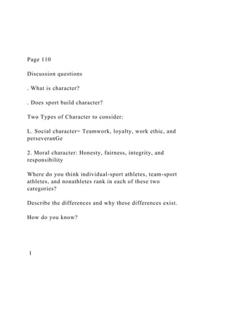 Page 110
Discussion questions
. What is character?
. Does sport build character?
Two Types of Character to consider:
L. Social character= Teamwork, loyalty, work ethic, and
perseveranGe
2. Moral character: Honesty, fairness, integrity, and
responsibility
Where do you think individual-sport athletes, team-sport
athletes, and nonathletes rank in each of these two
categories?
Describe the differences and why these differences exist.
How do you know?
1
 