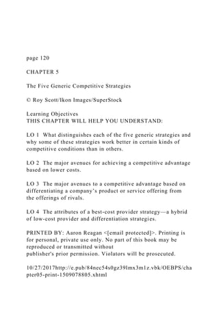 page 120
CHAPTER 5
The Five Generic Competitive Strategies
© Roy Scott/Ikon Images/SuperStock
Learning Objectives
THIS CHAPTER WILL HELP YOU UNDERSTAND:
LO 1 What distinguishes each of the five generic strategies and
why some of these strategies work better in certain kinds of
competitive conditions than in others.
LO 2 The major avenues for achieving a competitive advantage
based on lower costs.
LO 3 The major avenues to a competitive advantage based on
differentiating a company’s product or service offering from
the offerings of rivals.
LO 4 The attributes of a best-cost provider strategy—a hybrid
of low-cost provider and differentiation strategies.
PRINTED BY: Aaron Reagan <[email protected]>. Printing is
for personal, private use only. No part of this book may be
reproduced or transmitted without
publisher's prior permission. Violators will be prosecuted.
10/27/2017http://e.pub/84nec54s0gz39lmx3m1z.vbk/OEBPS/cha
pter05-print-1509078805.xhtml
 