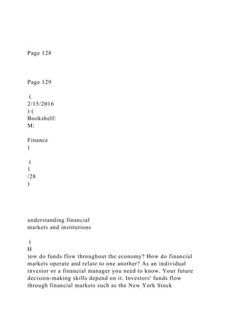 Page 128
Page 129
(
2/15/2016
) (
Bookshelf:
M:
Finance
)
(
1
/28
)
understanding financial
markets and institutions
(
H
)ow do funds flow throughout the economy? How do financial
markets operate and relate to one another? As an individual
investor or a financial manager you need to know. Your future
decision-making skills depend on it. Investors' funds flow
through financial markets such as the New York Stock
 