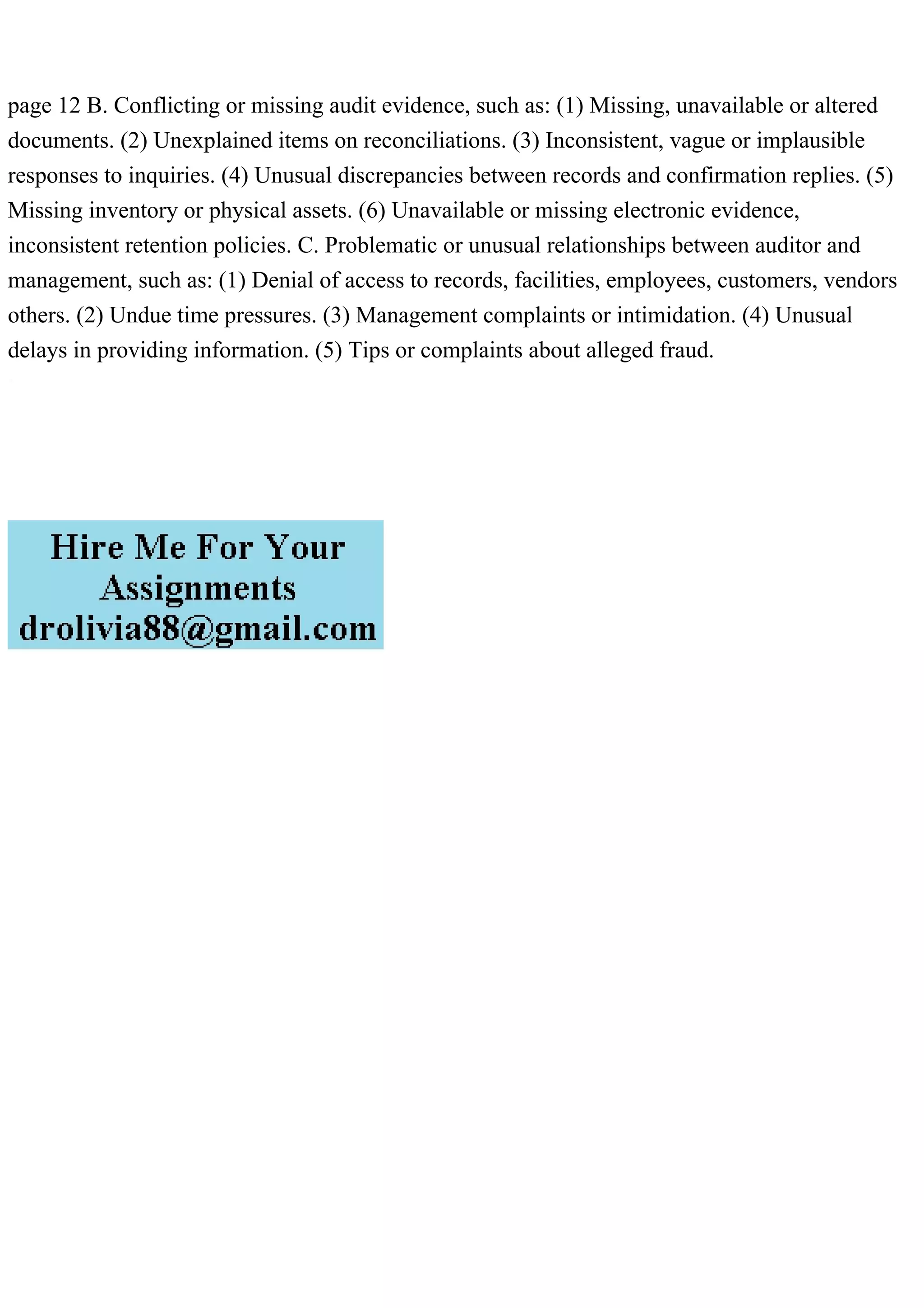 page 12 B. Conflicting or missing audit evidence, such as: (1) Missing, unavailable or altered
documents. (2) Unexplained items on reconciliations. (3) Inconsistent, vague or implausible
responses to inquiries. (4) Unusual discrepancies between records and confirmation replies. (5)
Missing inventory or physical assets. (6) Unavailable or missing electronic evidence,
inconsistent retention policies. C. Problematic or unusual relationships between auditor and
management, such as: (1) Denial of access to records, facilities, employees, customers, vendors
others. (2) Undue time pressures. (3) Management complaints or intimidation. (4) Unusual
delays in providing information. (5) Tips or complaints about alleged fraud.